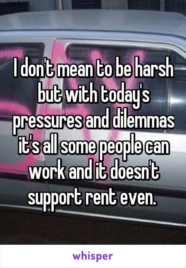 I don't mean to be harsh but with today's pressures and dilemmas it's all some people can work and it doesn't support rent even. 