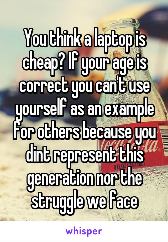 You think a laptop is cheap? If your age is correct you can't use yourself as an example for others because you dint represent this generation nor the struggle we face