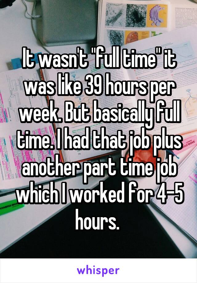 It wasn't "full time" it was like 39 hours per week. But basically full time. I had that job plus another part time job which I worked for 4-5 hours. 