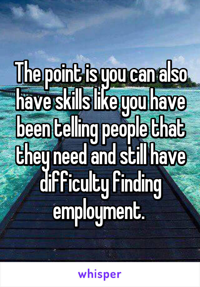 The point is you can also have skills like you have been telling people that they need and still have difficulty finding employment. 