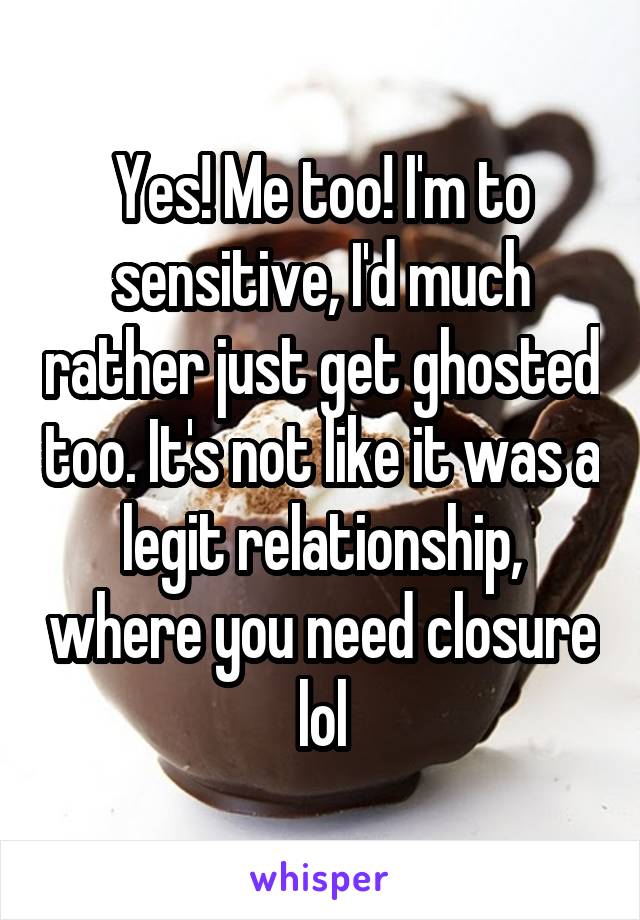 Yes! Me too! I'm to sensitive, I'd much rather just get ghosted too. It's not like it was a legit relationship, where you need closure lol
