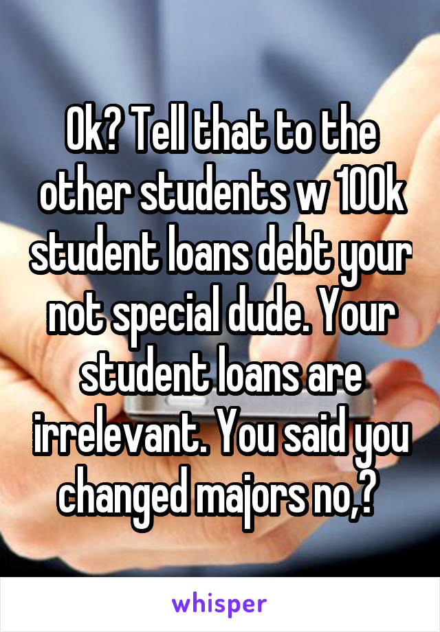 Ok? Tell that to the other students w 100k student loans debt your not special dude. Your student loans are irrelevant. You said you changed majors no,? 