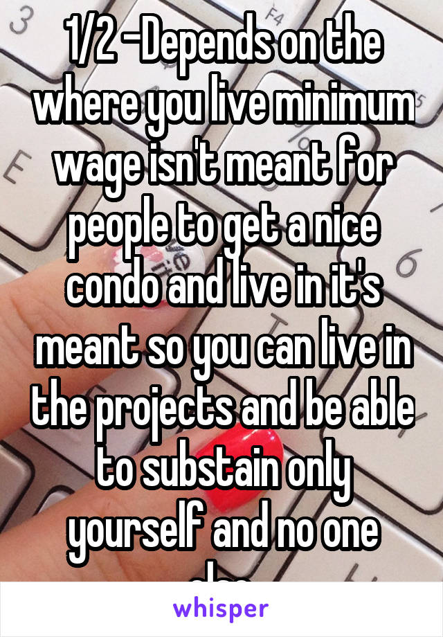 1/2 -Depends on the where you live minimum wage isn't meant for people to get a nice condo and live in it's meant so you can live in the projects and be able to substain only yourself and no one else.