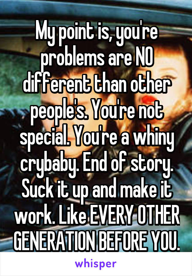 My point is, you're problems are NO different than other people's. You're not special. You're a whiny crybaby. End of story. Suck it up and make it work. Like EVERY OTHER GENERATION BEFORE YOU.