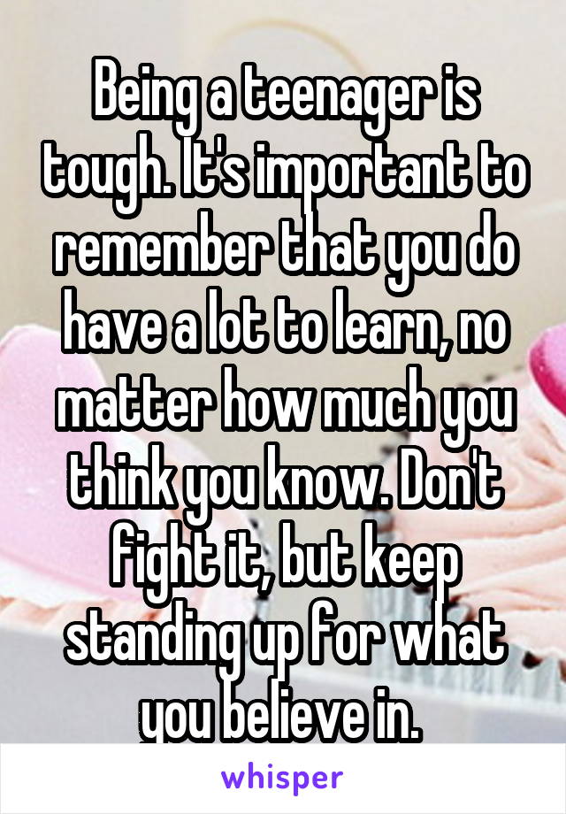 Being a teenager is tough. It's important to remember that you do have a lot to learn, no matter how much you think you know. Don't fight it, but keep standing up for what you believe in. 