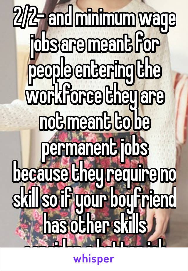 2/2- and minimum wage jobs are meant for people entering the workforce they are not meant to be permanent jobs because they require no skill so if your boyfriend has other skills consider a better job