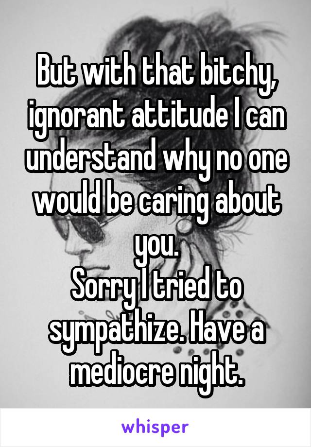 But with that bitchy, ignorant attitude I can understand why no one would be caring about you.
Sorry I tried to sympathize. Have a mediocre night.