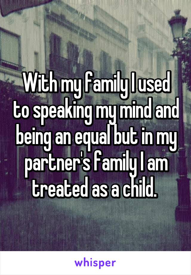 With my family I used to speaking my mind and being an equal but in my partner's family I am treated as a child. 