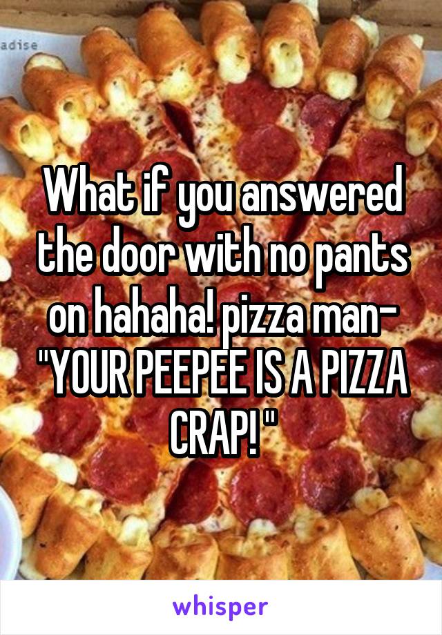 What if you answered the door with no pants on hahaha! pizza man- "YOUR PEEPEE IS A PIZZA CRAP! "