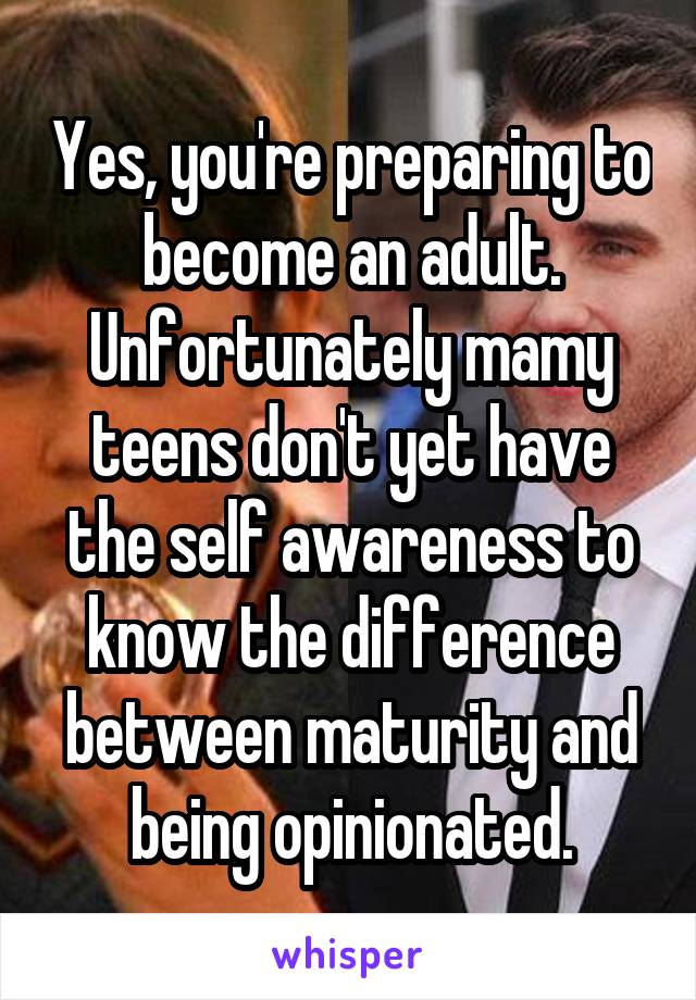 Yes, you're preparing to become an adult. Unfortunately mamy teens don't yet have the self awareness to know the difference between maturity and being opinionated.