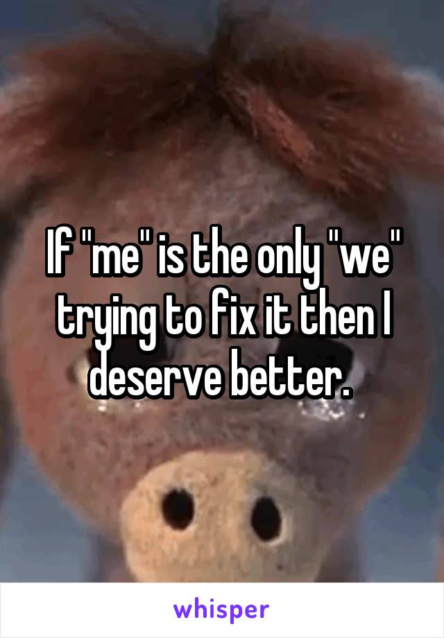 If "me" is the only "we" trying to fix it then I deserve better. 