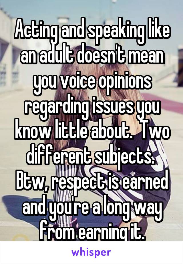 Acting and speaking like an adult doesn't mean you voice opinions regarding issues you know little about.  Two different subjects.  Btw, respect is earned and you're a long way from earning it.