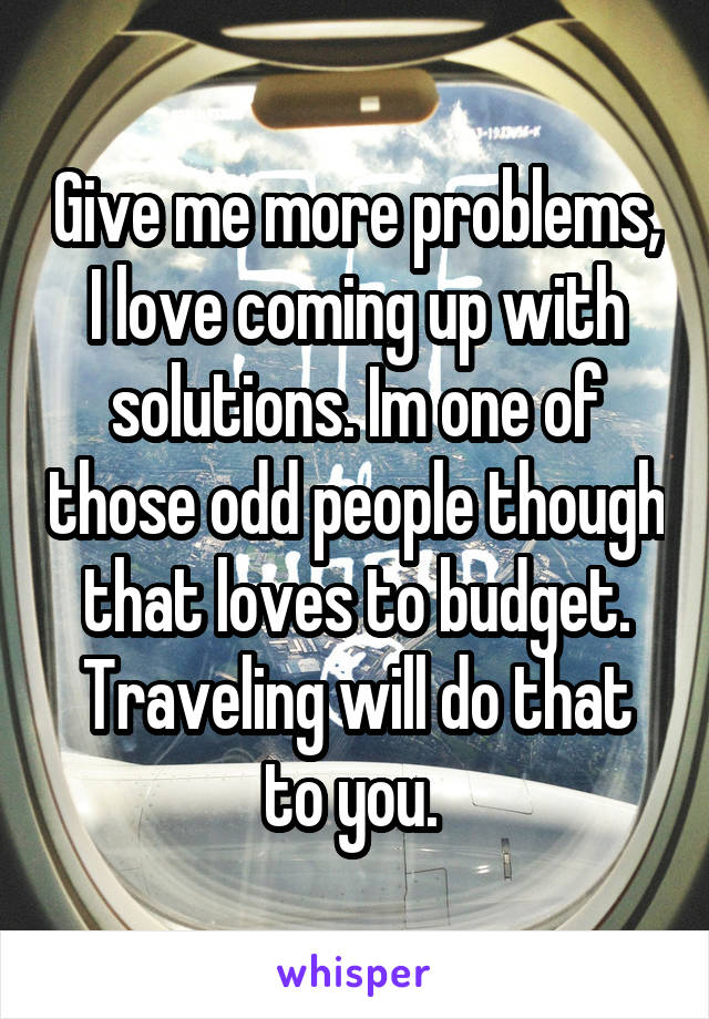 Give me more problems, I love coming up with solutions. Im one of those odd people though that loves to budget. Traveling will do that to you. 