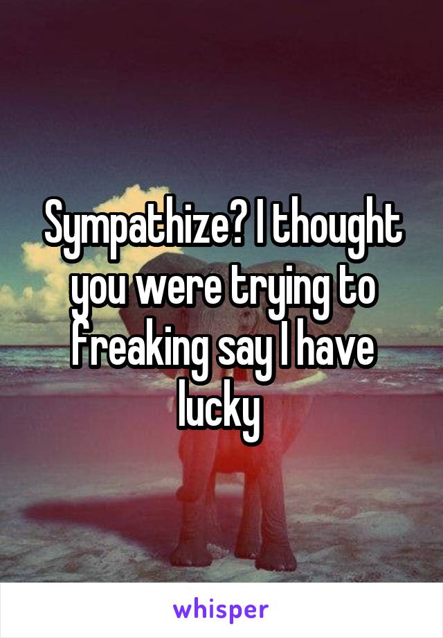 Sympathize? I thought you were trying to freaking say I have lucky 