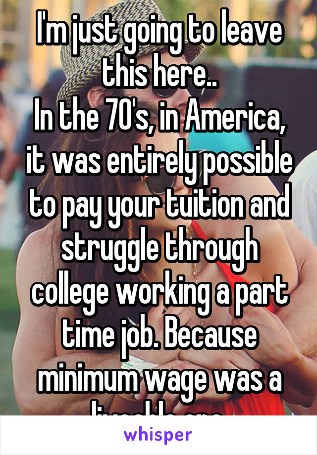 I'm just going to leave this here..
In the 70's, in America, it was entirely possible to pay your tuition and struggle through college working a part time job. Because minimum wage was a liveable one.