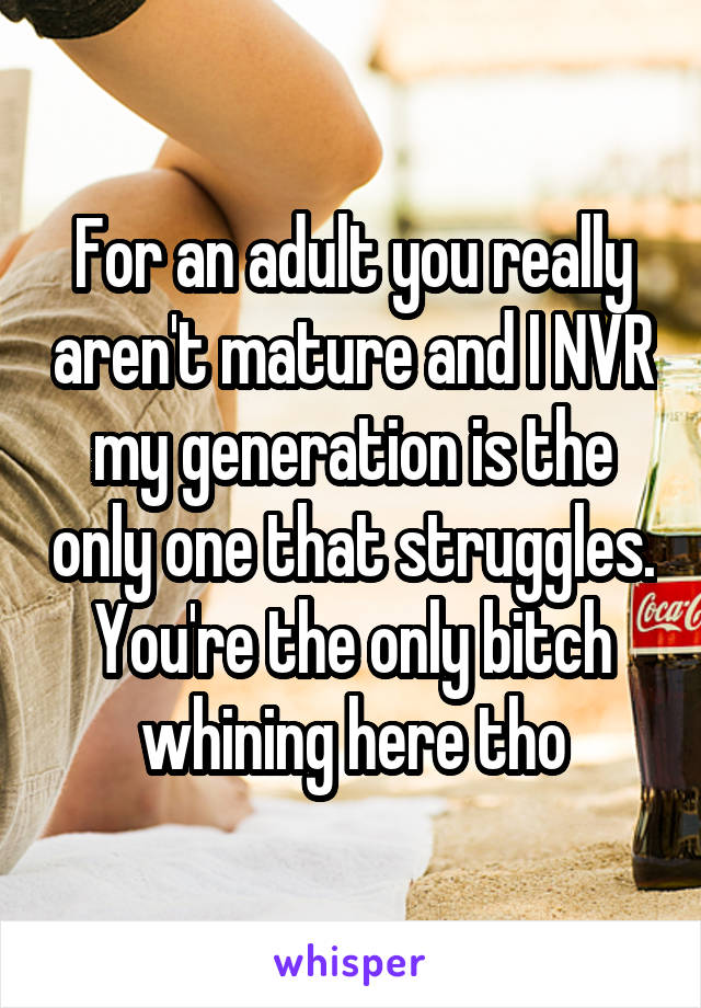 For an adult you really aren't mature and I NVR my generation is the only one that struggles. You're the only bitch whining here tho