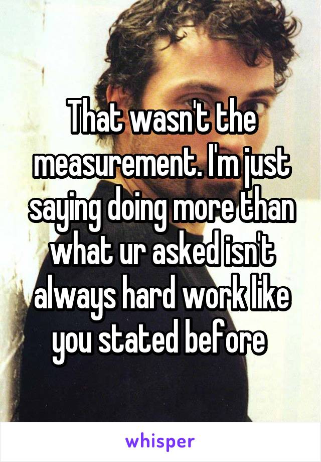 That wasn't the measurement. I'm just saying doing more than what ur asked isn't always hard work like you stated before 