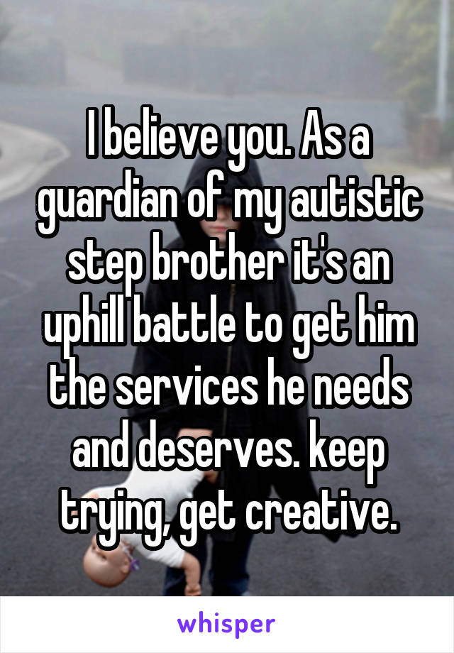 I believe you. As a guardian of my autistic step brother it's an uphill battle to get him the services he needs and deserves. keep trying, get creative.