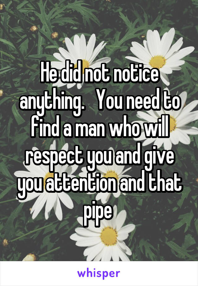 He did not notice anything.   You need to find a man who will respect you and give you attention and that pipe 