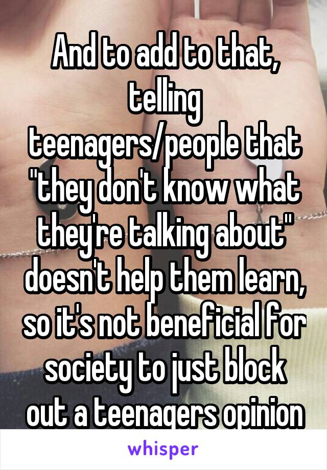 And to add to that, telling teenagers/people that "they don't know what they're talking about" doesn't help them learn, so it's not beneficial for society to just block out a teenagers opinion