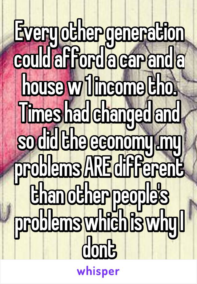 Every other generation could afford a car and a house w 1 income tho. Times had changed and so did the economy .my problems ARE different than other people's problems which is why I dont