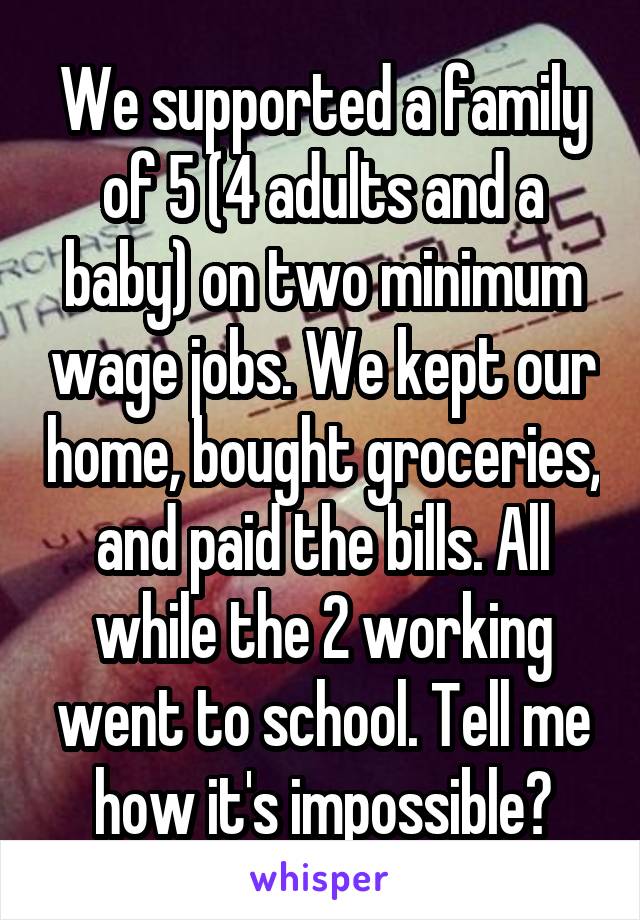 We supported a family of 5 (4 adults and a baby) on two minimum wage jobs. We kept our home, bought groceries, and paid the bills. All while the 2 working went to school. Tell me how it's impossible?