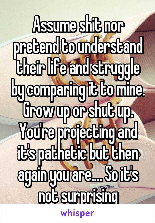 Assume shit nor pretend to understand their life and struggle by comparing it to mine. Grow up or shut up. You're projecting and it's pathetic but then again you are.... So it's not surprising