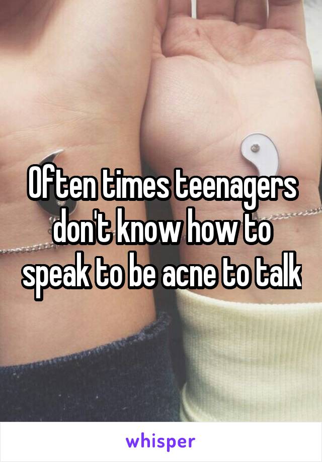 Often times teenagers don't know how to speak to be acne to talk