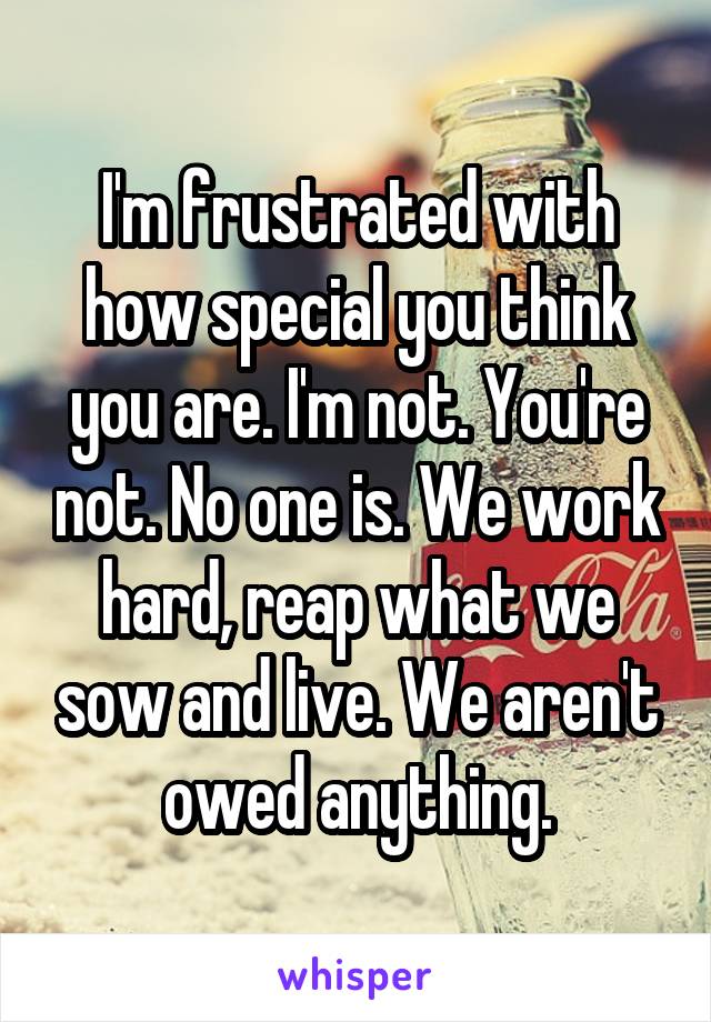 I'm frustrated with how special you think you are. I'm not. You're not. No one is. We work hard, reap what we sow and live. We aren't owed anything.