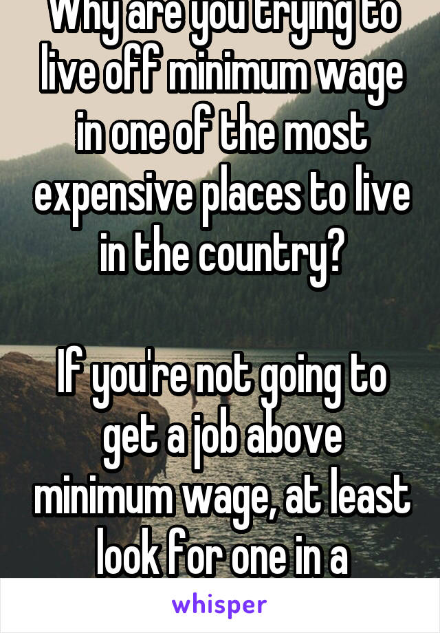 Why are you trying to live off minimum wage in one of the most expensive places to live in the country?

If you're not going to get a job above minimum wage, at least look for one in a cheaper area