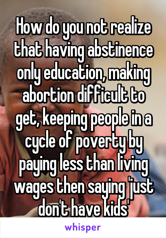 How do you not realize that having abstinence only education, making abortion difficult to get, keeping people in a cycle of poverty by paying less than living wages then saying 'just don't have kids'