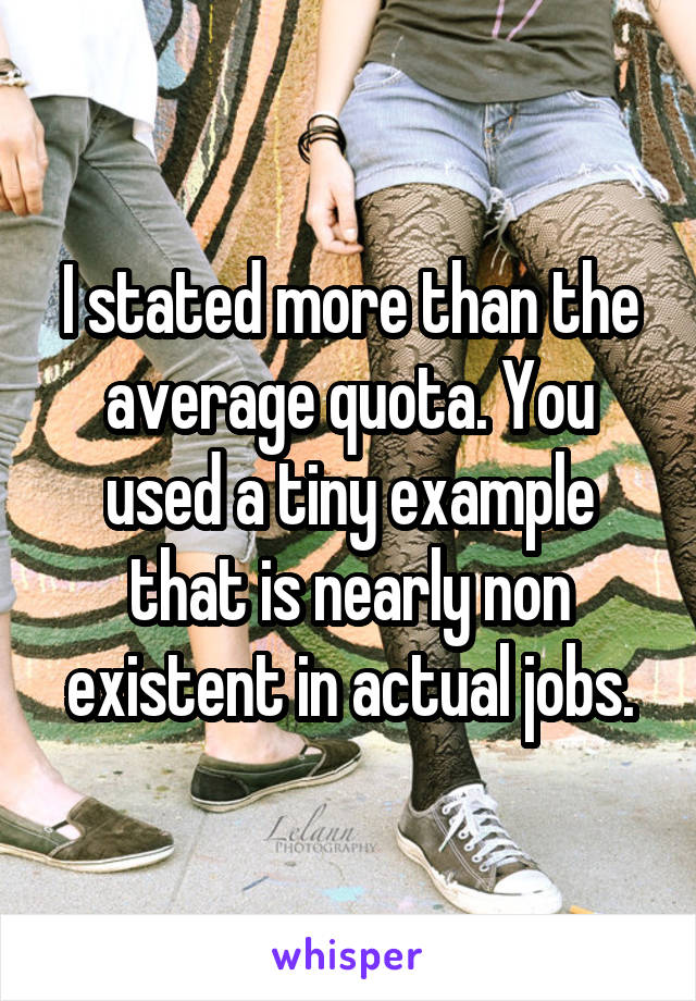 I stated more than the average quota. You used a tiny example that is nearly non existent in actual jobs.