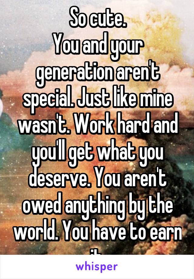 So cute.
You and your generation aren't special. Just like mine wasn't. Work hard and you'll get what you deserve. You aren't owed anything by the world. You have to earn it.