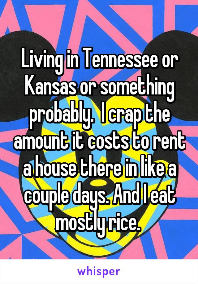 Living in Tennessee or Kansas or something probably.  I crap the amount it costs to rent a house there in like a couple days. And I eat mostly rice. 