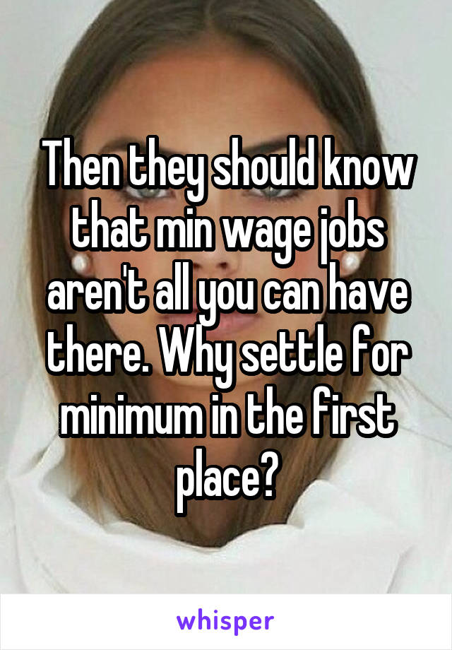 Then they should know that min wage jobs aren't all you can have there. Why settle for minimum in the first place?