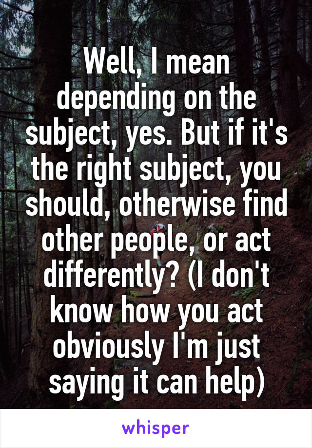 Well, I mean depending on the subject, yes. But if it's the right subject, you should, otherwise find other people, or act differently? (I don't know how you act obviously I'm just saying it can help)