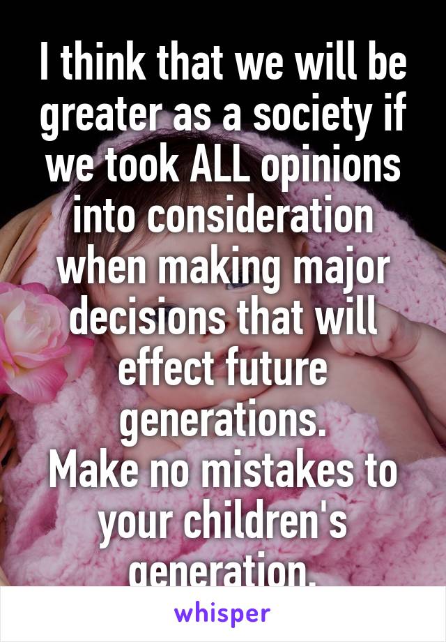 I think that we will be greater as a society if we took ALL opinions into consideration when making major decisions that will effect future generations.
Make no mistakes to your children's generation.