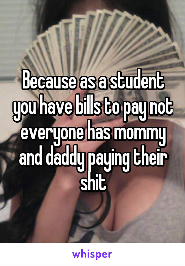 Because as a student you have bills to pay not everyone has mommy and daddy paying their shit