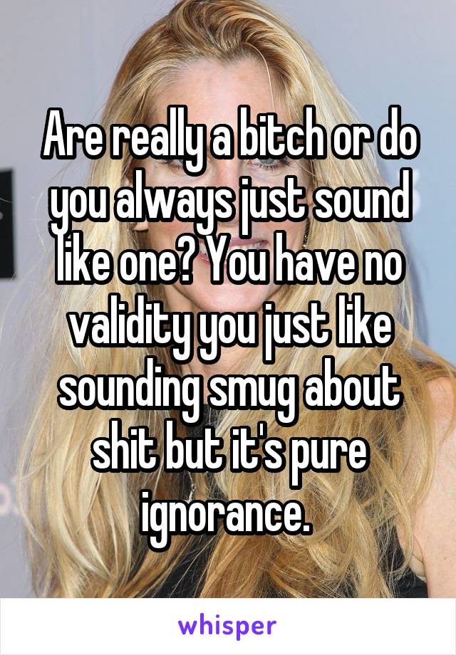 Are really a bitch or do you always just sound like one? You have no validity you just like sounding smug about shit but it's pure ignorance. 