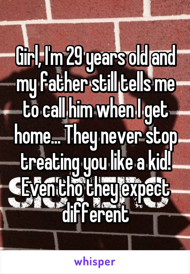 Girl, I'm 29 years old and my father still tells me to call him when I get home... They never stop treating you like a kid! Even tho they expect different