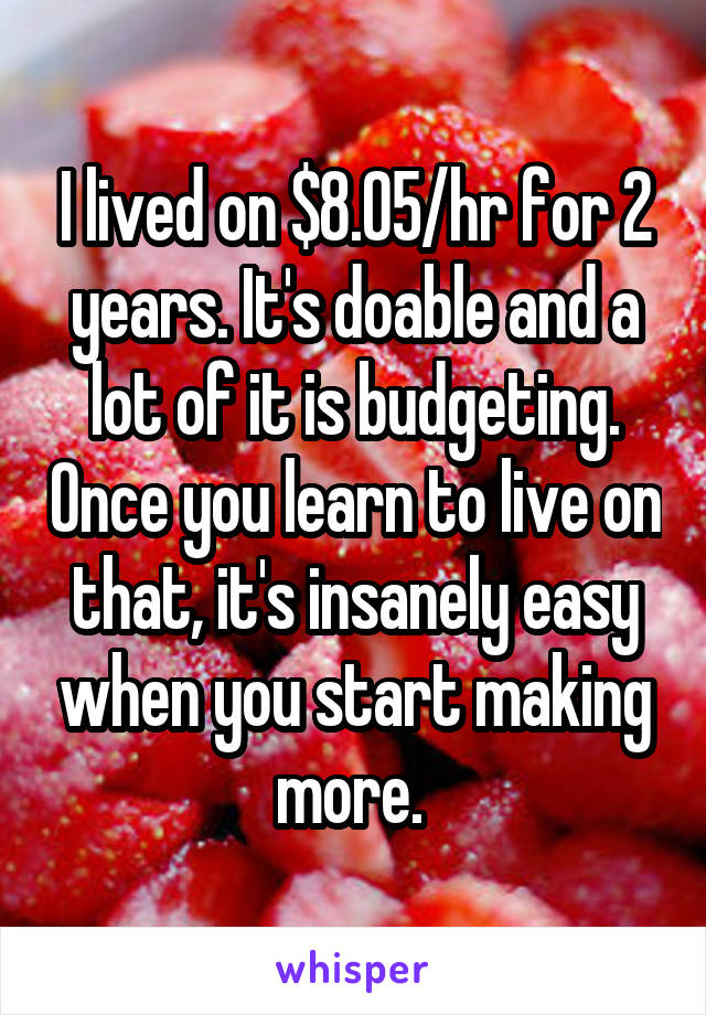 I lived on $8.05/hr for 2 years. It's doable and a lot of it is budgeting. Once you learn to live on that, it's insanely easy when you start making more. 