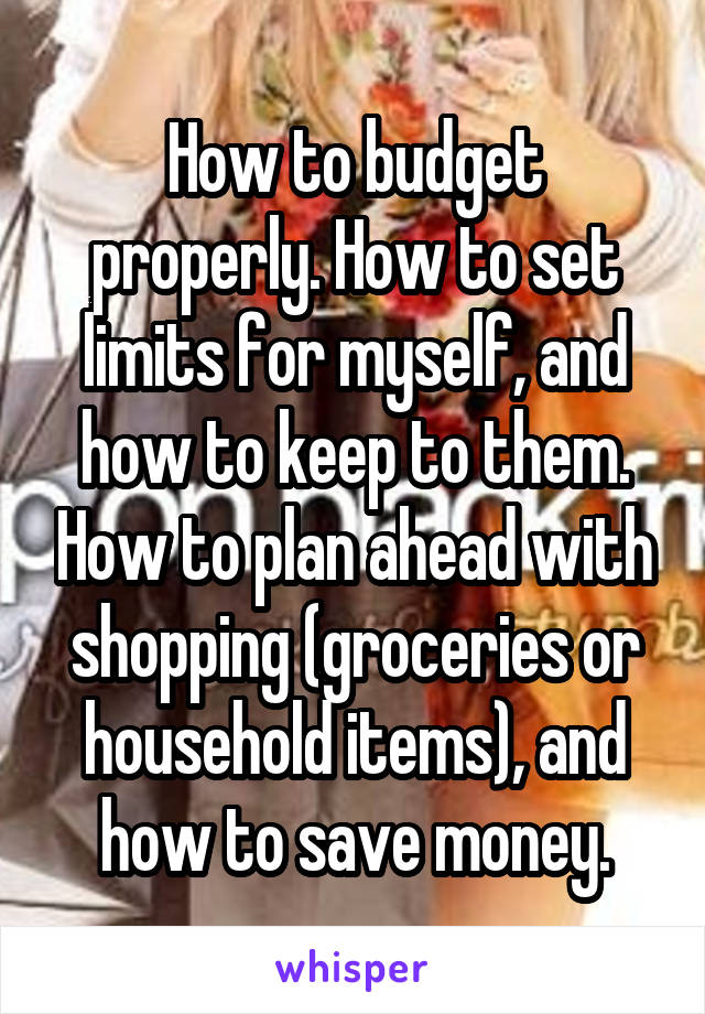 How to budget properly. How to set limits for myself, and how to keep to them. How to plan ahead with shopping (groceries or household items), and how to save money.