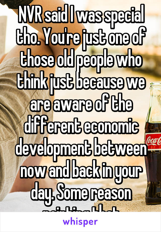 NVR said I was special tho. You're just one of those old people who think just because we are aware of the different economic development between now and back in your day. Some reason pointing that