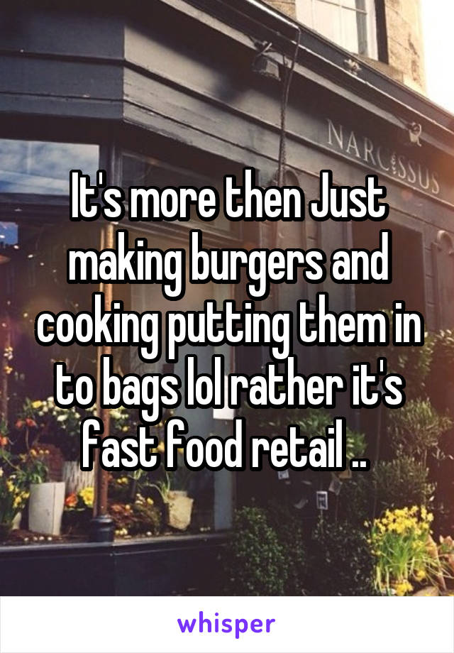 It's more then Just making burgers and cooking putting them in to bags lol rather it's fast food retail .. 