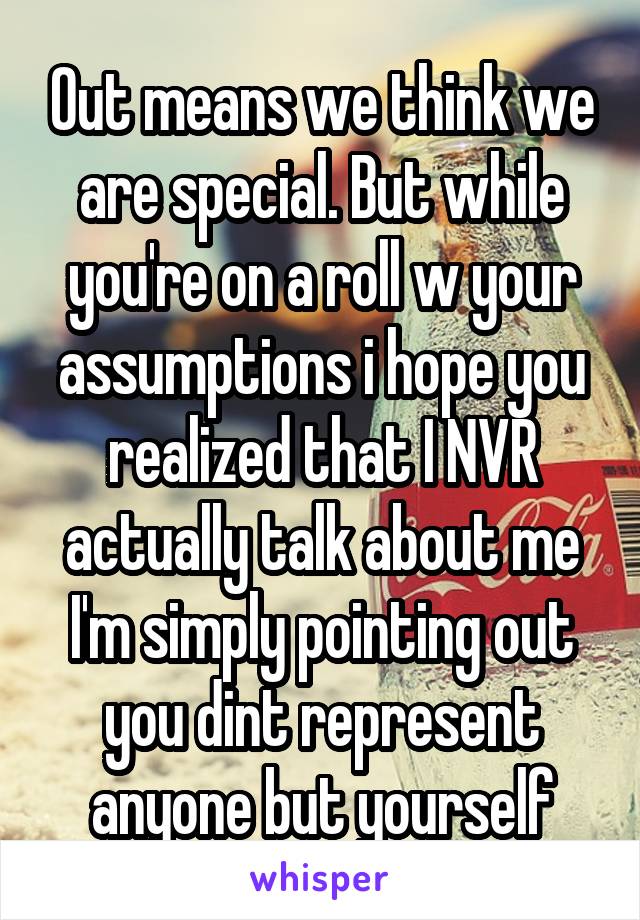 Out means we think we are special. But while you're on a roll w your assumptions i hope you realized that I NVR actually talk about me I'm simply pointing out you dint represent anyone but yourself