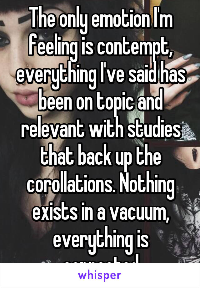 The only emotion I'm feeling is contempt, everything I've said has been on topic and relevant with studies that back up the corollations. Nothing exists in a vacuum, everything is connected