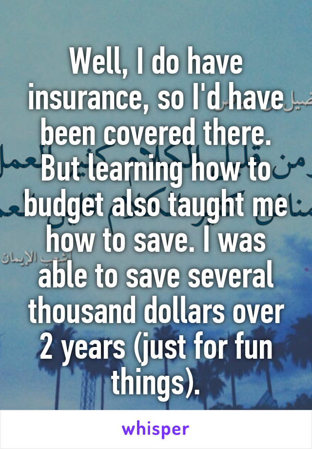 Well, I do have insurance, so I'd have been covered there. But learning how to budget also taught me how to save. I was able to save several thousand dollars over 2 years (just for fun things).