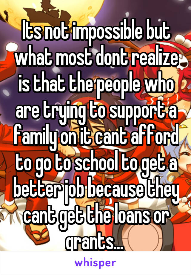 Its not impossible but what most dont realize is that the people who are trying to support a family on it cant afford to go to school to get a better job because they cant get the loans or grants... 