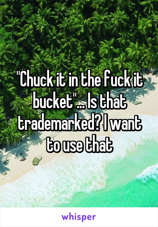"Chuck it in the fuck it bucket"... Is that trademarked? I want to use that