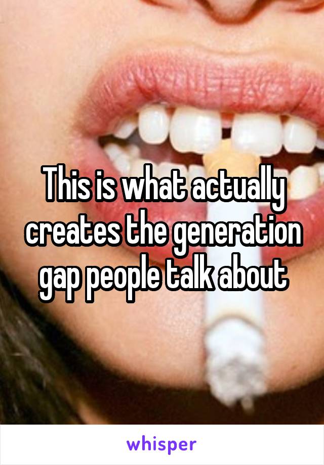 This is what actually creates the generation gap people talk about